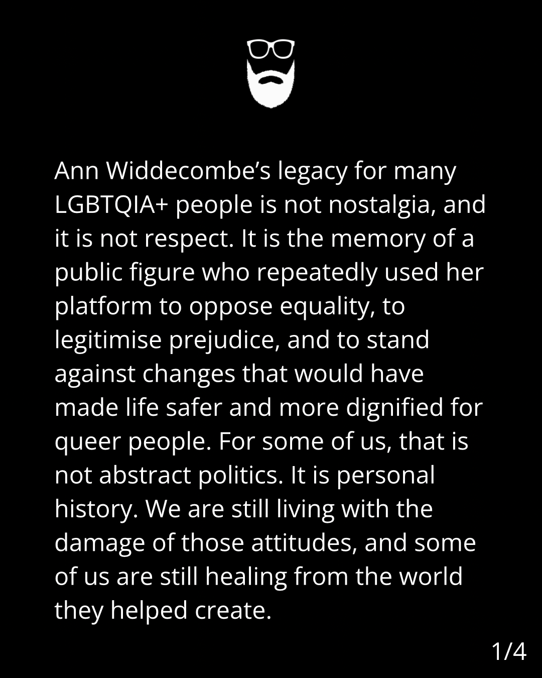 Image is back with white text. The text says: Ann Widdecombe's legacy for many
LGBTQIA+ people is not nostalgia, and
it is not respect. It is the memory of a
public figure who repeatedly used her
platform to oppose equality, to
legitimise prejudice, and to stand
against changes that would have
made life safer and more dignified for
queer people. For some of us, that is
not abstract politics. It is personal
history. We are still living with the
damage of those attitudes, and some
of us are still healing from the world
they helped create.
1/4