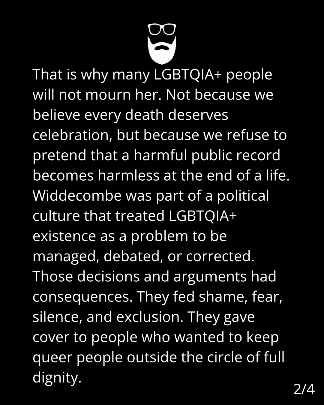 Image is white text on a black background. The text reads: That is why many LGBTQIA+ people
will not mourn her. Not because we
believe every death deserves
celebration, but because we refuse to
pretend that a harmful public record
becomes harmless at the end of a life.
Widdecombe was part of a political
culture that treated LGBTQIA+
existence as a problem to be
managed, debated, or corrected.
Those decisions and arguments had
consequences. They fed shame, fear,
silence, and exclusion. They gave
cover to people who wanted to keep
queer people outside the circle of full
dignity.
2/4
