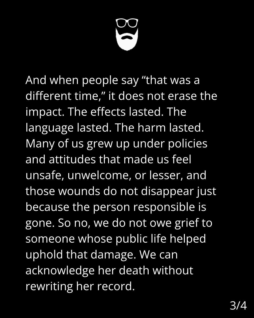 Image is white text on a black background. The text reads: And when people say "that was a
different time," it does not erase the
impact. The effects lasted. The
language lasted. The harm lasted.
Many of us grew up under policies
and attitudes that made us feel
unsafe, unwelcome, or lesser, and
those wounds do not disappear just
because the person responsible is
gone. So no, we do not owe grief to
someone whose public life helped
uphold that damage. We can
acknowledge her death without
rewriting her record.
3/4