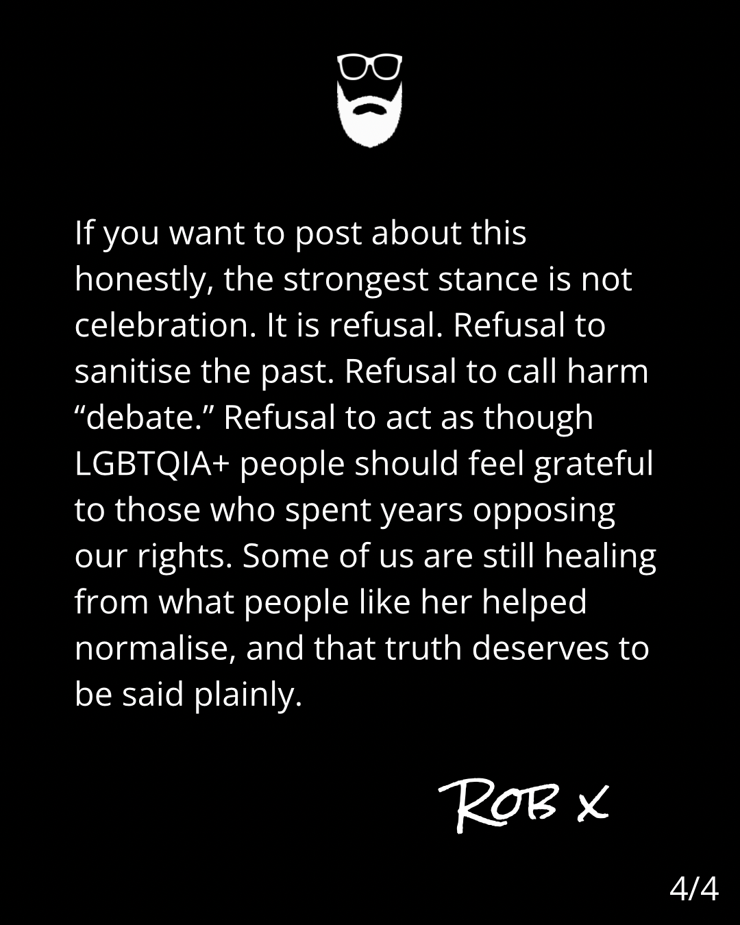 Image is white text on a black background. The text reads: If you want to post about this
honestly, the strongest stance is not
celebration. It is refusal. Refusal to
sanitise the past. Refusal to call harm
"debate." Refusal to act as though
LGBTQIA+ people should feel grateful
to those who spent years opposing
our rights. Some of us are still healing
from what people like her helped
normalise, and that truth deserves to
be said plainly.
ROB ×
4/4